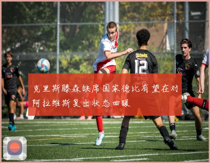 克里斯滕森缺席国家德比有望在对阿拉维斯复出状态回暖