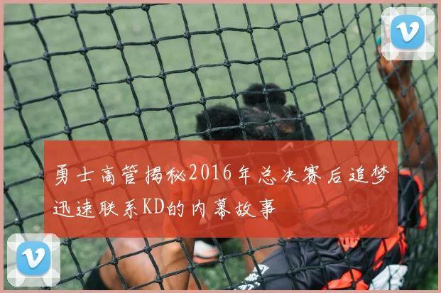 勇士高管揭秘2016年总决赛后追梦迅速联系KD的内幕故事