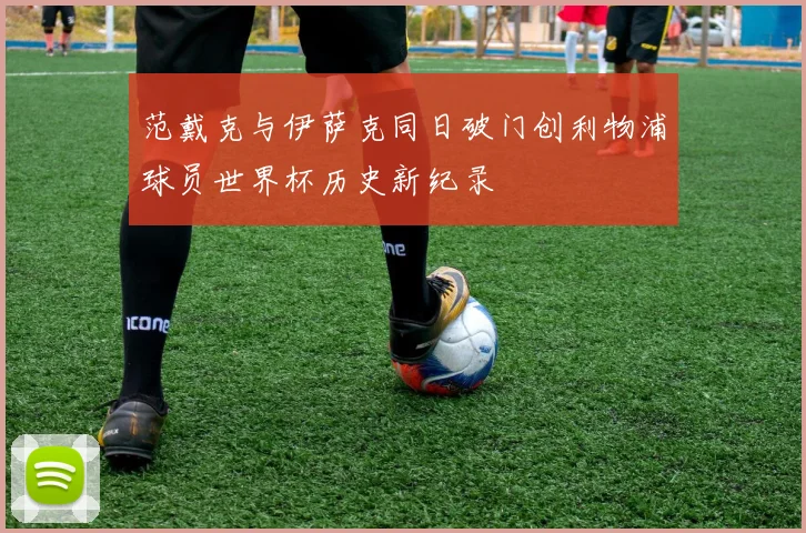 范戴克与伊萨克同日破门创利物浦球员世界杯历史新纪录