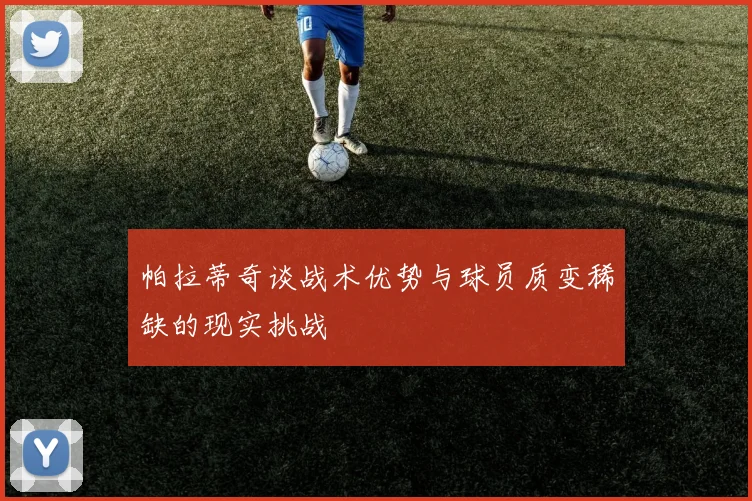 帕拉蒂奇谈战术优势与球员质变稀缺的现实挑战