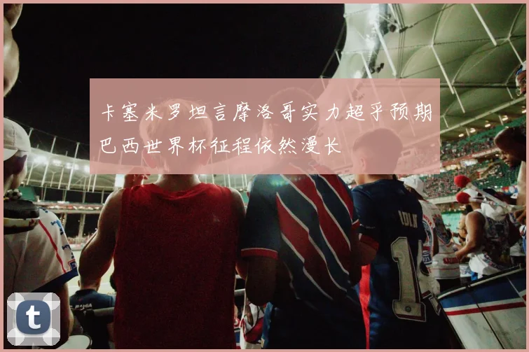 卡塞米罗坦言摩洛哥实力超乎预期巴西世界杯征程依然漫长