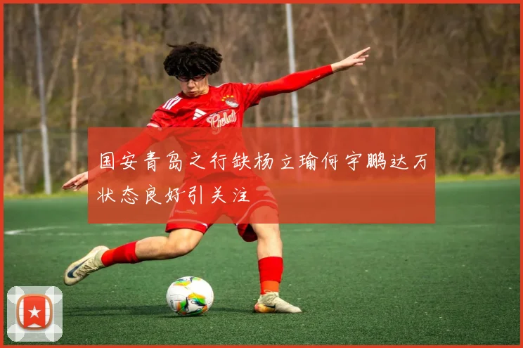 国安青岛之行缺杨立瑜何宇鹏达万状态良好引关注