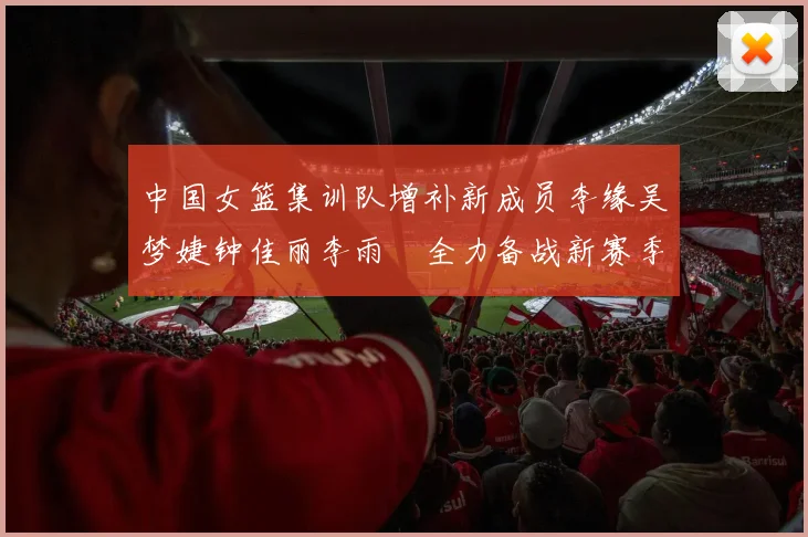 中国女篮集训队增补新成员李缘吴梦婕钟佳丽李雨汧全力备战新赛季