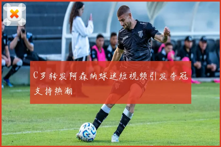 C罗转发阿森纳球迷短视频引发夺冠支持热潮