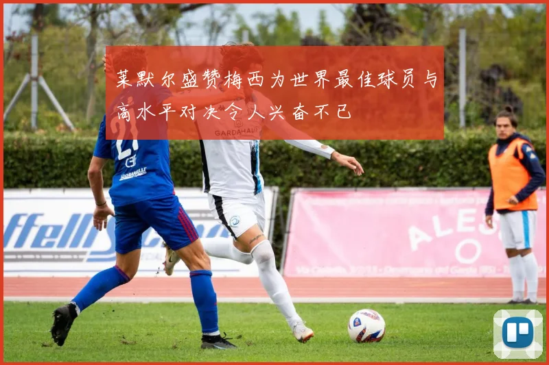 莱默尔盛赞梅西为世界最佳球员与高水平对决令人兴奋不已