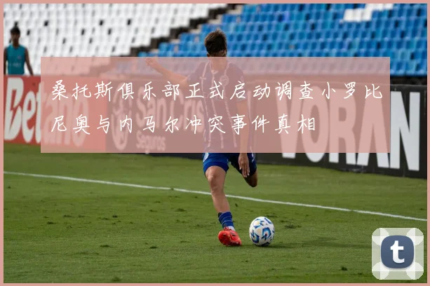 桑托斯俱乐部正式启动调查小罗比尼奥与内马尔冲突事件真相