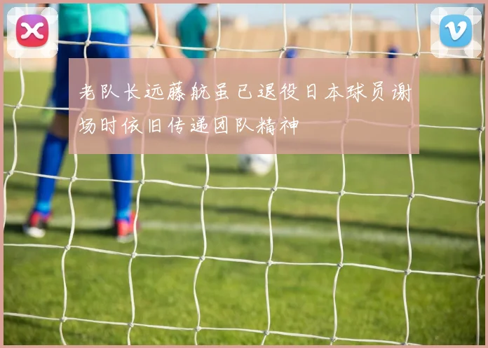 老队长远藤航虽已退役日本球员谢场时依旧传递团队精神