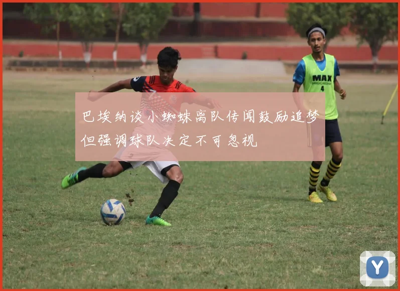 巴埃纳谈小蜘蛛离队传闻鼓励追梦但强调球队决定不可忽视